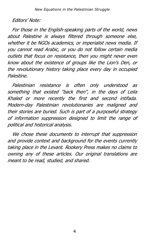 ‘New Equations in the Palestinian Struggle

Editors’ Note:

For those in the English-speaking parts of the world, news
about Palestine is always filtered through someone else,
whether it be NGOs academics, or imperialist news media. If
you cannot read Arabic, or you do not follow certain media
outlets that focus on resistance, then you might never even
know about the existence of groups like the Lion's Den, or
the revolutionary history taking place every day in occupied
Palestine.

Palestinian resistance is often only understood as
something that existed "back then", in the days of Leila
Khaled or more recently the first and second intifada.
Modern-day Palestinian revolutionaries are maligned and
their stories are buried. Such is part of a purposeful strategy
of information suppression designed to limit the range of
political and historical analysis.

We chose these documents to interrupt that suppression
and provide context and background for the events currently
taking place in the Levant. Rookery Press makes no claims to
owning any of these articles. Our original translations are
meant to be read, studied, and shared.
